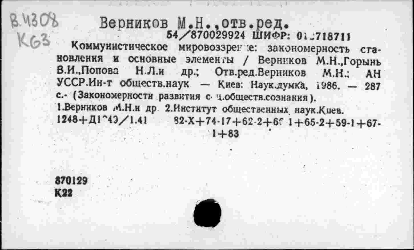 ﻿^430% Весников М.Н.,отв.ред.
о	54/870029924 ШИФР: 0^718711
' (?-* Коммунистическое мировоззреи :е: закономерность становления и основные элементы / Верников М.Н.,Горынь В.И.,Попова Н Л.и др.; Отв.ред.Верников М.Н.; АН УССР.Ин-т обществ.наук — Киев: Наук.думКй, 1986. — 287 с.- (Закономерности развития с. ц.обществ.сознания).
(.Верников М.Н.и др 2.Институт общественных наук.Киев. 12484-ДГ4Э/1.41	82-Х4-74-174-62 24-6Г 14-65-24-59-14-67-
14-83
870129
К22